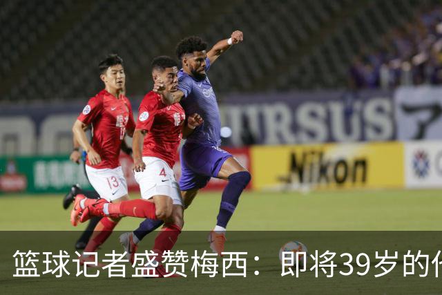 篮球记者盛赞梅西：即将39岁的他依旧无与伦比 梅西之后再无梅西